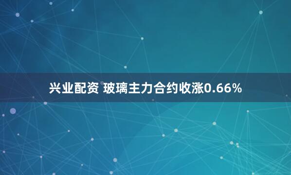 兴业配资 玻璃主力合约收涨0.66%