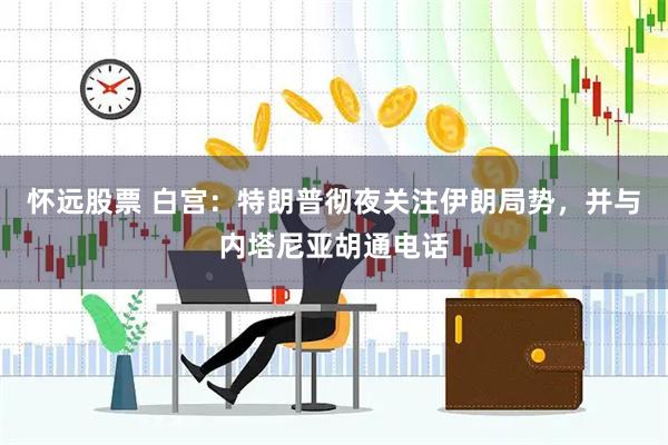怀远股票 白宫：特朗普彻夜关注伊朗局势，并与内塔尼亚胡通电话