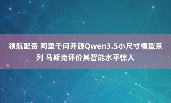 领航配资 阿里千问开源Qwen3.5小尺寸模型系列 马斯克评价其智能水平惊人