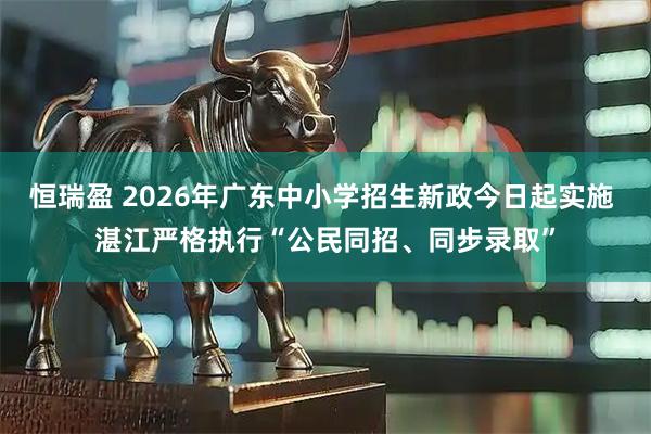 恒瑞盈 2026年广东中小学招生新政今日起实施 湛江严格执行“公民同招、同步录取”