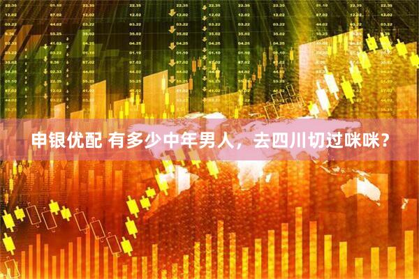申银优配 有多少中年男人，去四川切过咪咪？